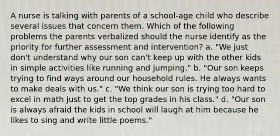 A nurse is talking with parents of a school-age child who describe several issues that concern them. Which of the following problems the parents verbalized should the nurse identify as the priority for further assessment and intervention? a. "We just don't understand why our son can't keep up with the other kids in simple activities like running and jumping." b. "Our son keeps trying to find ways around our household rules. He always wants to make deals with us." c. "We think our son is trying too hard to excel in math just to get the top grades in his class." d. "Our son is always afraid the kids in school will laugh at him because he likes to sing and write little poems."