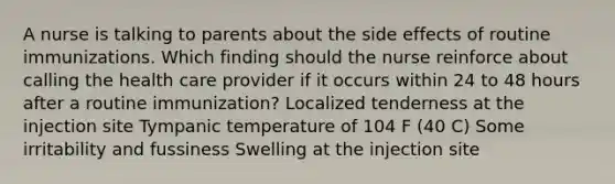 A nurse is talking to parents about the side effects of routine immunizations. Which finding should the nurse reinforce about calling the health care provider if it occurs within 24 to 48 hours after a routine immunization? Localized tenderness at the injection site Tympanic temperature of 104 F (40 C) Some irritability and fussiness Swelling at the injection site