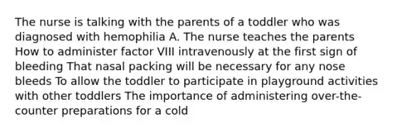 The nurse is talking with the parents of a toddler who was diagnosed with hemophilia A. The nurse teaches the parents How to administer factor VIII intravenously at the first sign of bleeding That nasal packing will be necessary for any nose bleeds To allow the toddler to participate in playground activities with other toddlers The importance of administering over-the-counter preparations for a cold