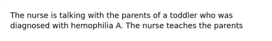 The nurse is talking with the parents of a toddler who was diagnosed with hemophilia A. The nurse teaches the parents