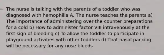 The nurse is talking with the parents of a toddler who was diagnosed with hemophilia A. The nurse teaches the parents a) The importance of administering over-the-counter preparations for a cold b) How to administer factor VIII intravenously at the first sign of bleeding c) To allow the toddler to participate in playground activities with other toddlers d) That nasal packing will be necessary for any nose bleeds