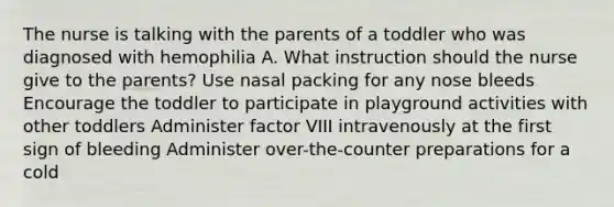 The nurse is talking with the parents of a toddler who was diagnosed with hemophilia A. What instruction should the nurse give to the parents? Use nasal packing for any nose bleeds Encourage the toddler to participate in playground activities with other toddlers Administer factor VIII intravenously at the first sign of bleeding Administer over-the-counter preparations for a cold