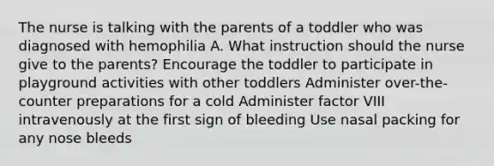 The nurse is talking with the parents of a toddler who was diagnosed with hemophilia A. What instruction should the nurse give to the parents? Encourage the toddler to participate in playground activities with other toddlers Administer over-the-counter preparations for a cold Administer factor VIII intravenously at the first sign of bleeding Use nasal packing for any nose bleeds