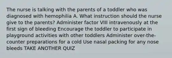 The nurse is talking with the parents of a toddler who was diagnosed with hemophilia A. What instruction should the nurse give to the parents? Administer factor VIII intravenously at the first sign of bleeding Encourage the toddler to participate in playground activities with other toddlers Administer over-the-counter preparations for a cold Use nasal packing for any nose bleeds TAKE ANOTHER QUIZ