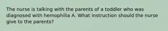 The nurse is talking with the parents of a toddler who was diagnosed with hemophilia A. What instruction should the nurse give to the parents?