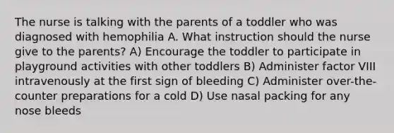 The nurse is talking with the parents of a toddler who was diagnosed with hemophilia A. What instruction should the nurse give to the parents? A) Encourage the toddler to participate in playground activities with other toddlers B) Administer factor VIII intravenously at the first sign of bleeding C) Administer over-the-counter preparations for a cold D) Use nasal packing for any nose bleeds