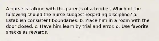 A nurse is talking with the parents of a toddler. Which of the following should the nurse suggest regarding discipline? a. Establish consistent boundaries. b. Place him in a room with the door closed. c. Have him learn by trial and error. d. Use favorite snacks as rewards.