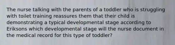 The nurse talking with the parents of a toddler who is struggling with toilet training reassures them that their child is demonstrating a typical developmental stage according to Eriksons which developmental stage will the nurse document in the medical record for this type of toddler?