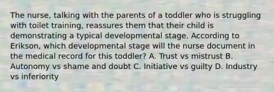 The nurse, talking with the parents of a toddler who is struggling with toilet training, reassures them that their child is demonstrating a typical developmental stage. According to Erikson, which developmental stage will the nurse document in the medical record for this toddler? A. Trust vs mistrust B. Autonomy vs shame and doubt C. Initiative vs guilty D. Industry vs inferiority