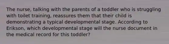 The nurse, talking with the parents of a toddler who is struggling with toilet training, reassures them that their child is demonstrating a typical developmental stage. According to Erikson, which developmental stage will the nurse document in the medical record for this toddler?