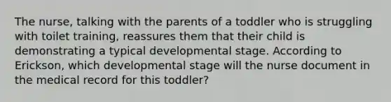 The nurse, talking with the parents of a toddler who is struggling with toilet training, reassures them that their child is demonstrating a typical developmental stage. According to Erickson, which developmental stage will the nurse document in the medical record for this toddler?