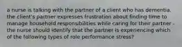 a nurse is talking with the partner of a client who has dementia. the client's partner expresses frustration about finding time to manage household responsibilities while caring for their partner -the nurse should identify that the partner is experiencing which of the following types of role performance stress?