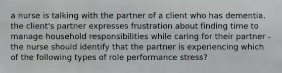 a nurse is talking with the partner of a client who has dementia. the client's partner expresses frustration about finding time to manage household responsibilities while caring for their partner -the nurse should identify that the partner is experiencing which of the following types of role performance stress?