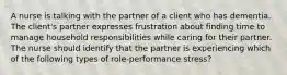 A nurse is talking with the partner of a client who has dementia. The client's partner expresses frustration about finding time to manage household responsibilities while caring for their partner. The nurse should identify that the partner is experiencing which of the following types of role-performance stress?