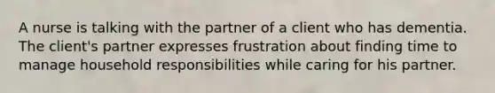 A nurse is talking with the partner of a client who has dementia. The client's partner expresses frustration about finding time to manage household responsibilities while caring for his partner.