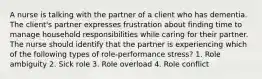 A nurse is talking with the partner of a client who has dementia. The client's partner expresses frustration about finding time to manage household responsibilities while caring for their partner. The nurse should identify that the partner is experiencing which of the following types of role-performance stress? 1. Role ambiguity 2. Sick role 3. Role overload 4. Role conflict