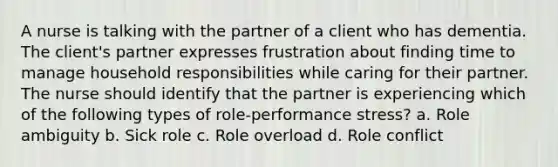 A nurse is talking with the partner of a client who has dementia. The client's partner expresses frustration about finding time to manage household responsibilities while caring for their partner. The nurse should identify that the partner is experiencing which of the following types of role-performance stress? a. Role ambiguity b. Sick role c. Role overload d. Role conflict