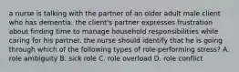 a nurse is talking with the partner of an older adult male client who has dementia. the client's partner expresses frustration about finding time to manage household responsibilities while caring for his partner. the nurse should identify that he is going through which of the following types of role-performing stress? A. role ambiguity B. sick role C. role overload D. role conflict