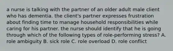 a nurse is talking with the partner of an older adult male client who has dementia. the client's partner expresses frustration about finding time to manage household responsibilities while caring for his partner. the nurse should identify that he is going through which of the following types of role-performing stress? A. role ambiguity B. sick role C. role overload D. role conflict