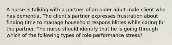 A nurse is talking with a partner of an older adult male client who has dementia. The client's partner expresses frustration about finding time to manage household responsiblities while caring for the partner. The nurse should identify that he is going through which of the following types of role-performance stress?