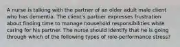 A nurse is talking with the partner of an older adult male client who has dementia. The client's partner expresses frustration about finding time to manage household responsibilities while caring for his partner. The nurse should identify that he is going through which of the following types of role-performance stress?