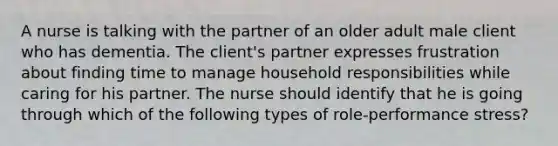 A nurse is talking with the partner of an older adult male client who has dementia. The client's partner expresses frustration about finding time to manage household responsibilities while caring for his partner. The nurse should identify that he is going through which of the following types of role-performance stress?