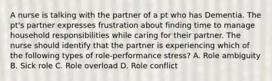 A nurse is talking with the partner of a pt who has Dementia. The pt's partner expresses frustration about finding time to manage household responsibilities while caring for their partner. The nurse should identify that the partner is experiencing which of the following types of role-performance stress? A. Role ambiguity B. Sick role C. Role overload D. Role conflict