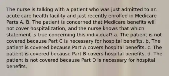 The nurse is talking with a patient who was just admitted to an acute care health facility and just recently enrolled in Medicare Parts A, B. The patient is concerned that Medicare benefits will not cover hospitalization, and the nurse knows that which statement is true concerning this individual? a. The patient is not covered because Part C is necessary for hospital benefits. b. The patient is covered because Part A covers hospital benefits. c. The patient is covered because Part B covers hospital benefits. d. The patient is not covered because Part D is necessary for hospital benefits.