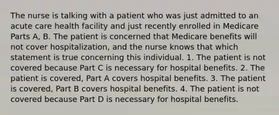 The nurse is talking with a patient who was just admitted to an acute care health facility and just recently enrolled in Medicare Parts A, B. The patient is concerned that Medicare benefits will not cover hospitalization, and the nurse knows that which statement is true concerning this individual. 1. The patient is not covered because Part C is necessary for hospital benefits. 2. The patient is covered, Part A covers hospital benefits. 3. The patient is covered, Part B covers hospital benefits. 4. The patient is not covered because Part D is necessary for hospital benefits.