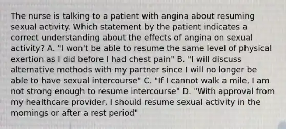 The nurse is talking to a patient with angina about resuming sexual activity. Which statement by the patient indicates a correct understanding about the effects of angina on sexual activity? A. "I won't be able to resume the same level of physical exertion as I did before I had chest pain" B. "I will discuss alternative methods with my partner since I will no longer be able to have sexual intercourse" C. "If I cannot walk a mile, I am not strong enough to resume intercourse" D. "With approval from my healthcare provider, I should resume sexual activity in the mornings or after a rest period"