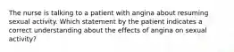 The nurse is talking to a patient with angina about resuming sexual activity. Which statement by the patient indicates a correct understanding about the effects of angina on sexual activity?