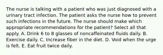 The nurse is talking with a patient who was just diagnosed with a urinary tract infection. The patient asks the nurse how to prevent such infections in the future. The nurse should make which appropriate recommendations for the patient? Select all that apply. A. Drink 6 to 8 glasses of noncaffeinated fluids daily. B. Exercise daily. C. Increase fiber in the diet. D. Void when the urge is felt. E. Eat fruit twice daily.