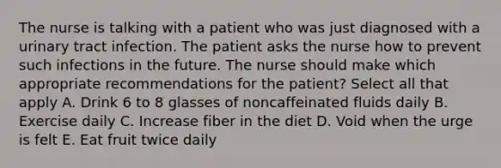 The nurse is talking with a patient who was just diagnosed with a urinary tract infection. The patient asks the nurse how to prevent such infections in the future. The nurse should make which appropriate recommendations for the patient? Select all that apply A. Drink 6 to 8 glasses of noncaffeinated fluids daily B. Exercise daily C. Increase fiber in the diet D. Void when the urge is felt E. Eat fruit twice daily