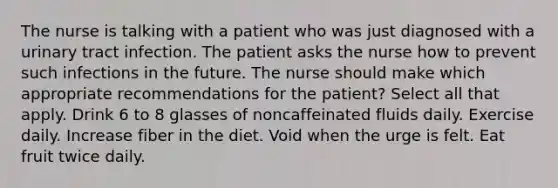 The nurse is talking with a patient who was just diagnosed with a urinary tract infection. The patient asks the nurse how to prevent such infections in the future. The nurse should make which appropriate recommendations for the patient? Select all that apply. Drink 6 to 8 glasses of noncaffeinated fluids daily. Exercise daily. Increase fiber in the diet. Void when the urge is felt. Eat fruit twice daily.