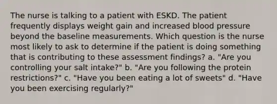 The nurse is talking to a patient with ESKD. The patient frequently displays weight gain and increased blood pressure beyond the baseline measurements. Which question is the nurse most likely to ask to determine if the patient is doing something that is contributing to these assessment findings? a. "Are you controlling your salt intake?" b. "Are you following the protein restrictions?" c. "Have you been eating a lot of sweets" d. "Have you been exercising regularly?"