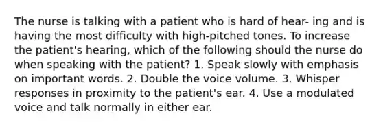 The nurse is talking with a patient who is hard of hear- ing and is having the most difficulty with high-pitched tones. To increase the patient's hearing, which of the following should the nurse do when speaking with the patient? 1. Speak slowly with emphasis on important words. 2. Double the voice volume. 3. Whisper responses in proximity to the patient's ear. 4. Use a modulated voice and talk normally in either ear.