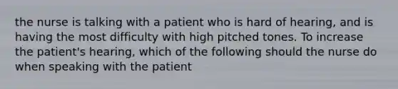 the nurse is talking with a patient who is hard of hearing, and is having the most difficulty with high pitched tones. To increase the patient's hearing, which of the following should the nurse do when speaking with the patient