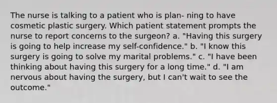 The nurse is talking to a patient who is plan- ning to have cosmetic plastic surgery. Which patient statement prompts the nurse to report concerns to the surgeon? a. "Having this surgery is going to help increase my self-confidence." b. "I know this surgery is going to solve my marital problems." c. "I have been thinking about having this surgery for a long time." d. "I am nervous about having the surgery, but I can't wait to see the outcome."