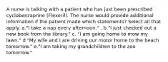 A nurse is talking with a patient who has just been prescribed cyclobenzaprine (Flexeril). The nurse would provide additional information if the patient made which statements? Select all that apply. a."I take a nap every afternoon." . b."I just checked out a new book from the library." c. "I am going home to mow my lawn." d."My wife and I are driving our motor home to the beach tomorrow." e."I am taking my grandchildren to the zoo tomorrow."