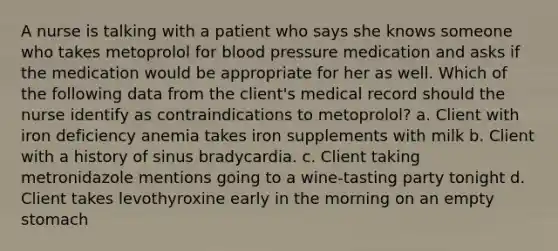 A nurse is talking with a patient who says she knows someone who takes metoprolol for blood pressure medication and asks if the medication would be appropriate for her as well. Which of the following data from the client's medical record should the nurse identify as contraindications to metoprolol? a. Client with iron deficiency anemia takes iron supplements with milk b. Client with a history of sinus bradycardia. c. Client taking metronidazole mentions going to a wine-tasting party tonight d. Client takes levothyroxine early in the morning on an empty stomach