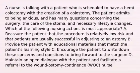 A nurse is talking with a patient who is scheduled to have a hemi colectomy with the creation of a colostomy. The patient admits to being anxious, and has many questions concerning the surgery, the care of the stoma, and necessary lifestyle changes. Which of the following nursing actions is most appropriate? A. Reassure the patient that the procedure is relatively low risk and that patients are usually successful in adjusting to an ostomy B. Provide the patient with educational materials that match the patient's learning style C. Encourage the patient to write down these concerns and questions to bring forward to the surgeon D. Maintain an open dialogue with the patient and facilitate a referral to the wound-ostomy-continence (WOC) nurse