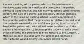 A nurse is talking with a patient who is scheduled to have a hemicolectomy with the creation of a colostomy. The patient admits to being anxious, and has many questions concerning the surgery, the care of a stoma, and necessary lifestyle changes. Which of the following nursing actions is most appropriate? A) Reassure the patient that the procedure is relatively low risk and that patients are usually successful in adjusting to an ostomy. B) Provide the patient with educational materials that match the patient's learning style. C) Encourage the patient to write down these concerns and questions to bring forward to the surgeon. D) Maintain an open dialogue with the patient and facilitate a referral to the wound-ostomy-continence (WOC) nurse.