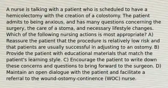 A nurse is talking with a patient who is scheduled to have a hemicolectomy with the creation of a colostomy. The patient admits to being anxious, and has many questions concerning the surgery, the care of a stoma, and necessary lifestyle changes. Which of the following nursing actions is most appropriate? A) Reassure the patient that the procedure is relatively low risk and that patients are usually successful in adjusting to an ostomy. B) Provide the patient with educational materials that match the patient's learning style. C) Encourage the patient to write down these concerns and questions to bring forward to the surgeon. D) Maintain an open dialogue with the patient and facilitate a referral to the wound-ostomy-continence (WOC) nurse.