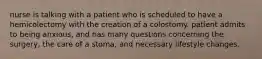 nurse is talking with a patient who is scheduled to have a hemicolectomy with the creation of a colostomy. patient admits to being anxious, and has many questions concerning the surgery, the care of a stoma, and necessary lifestyle changes.