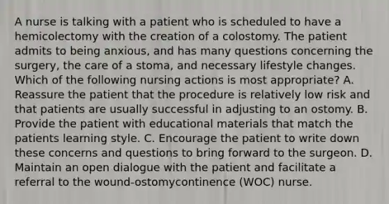 A nurse is talking with a patient who is scheduled to have a hemicolectomy with the creation of a colostomy. The patient admits to being anxious, and has many questions concerning the surgery, the care of a stoma, and necessary lifestyle changes. Which of the following nursing actions is most appropriate? A. Reassure the patient that the procedure is relatively low risk and that patients are usually successful in adjusting to an ostomy. B. Provide the patient with educational materials that match the patients learning style. C. Encourage the patient to write down these concerns and questions to bring forward to the surgeon. D. Maintain an open dialogue with the patient and facilitate a referral to the wound-ostomycontinence (WOC) nurse.