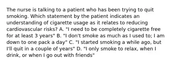 The nurse is talking to a patient who has been trying to quit smoking. Which statement by the patient indicates an understanding of cigarette usage as it relates to reducing cardiovascular risks? A. "I need to be completely cigarette free for at least 3 years" B. "I don't smoke as much as I used to; I am down to one pack a day" C. "I started smoking a while ago, but I'll quit in a couple of years" D. "I only smoke to relax, when I drink, or when I go out with friends"