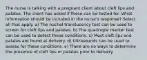 The nurse is talking with a pregnant client about cleft lips and palates. The client has asked if these can be tested for. What information should be included in the nurse's response? Select all that apply. a) The nuchal translucency test can be used to screen for cleft lips and palates. b) The quadruple marker test can be used to detect these conditions. c) Most cleft lips and palates are found at delivery. d) Ultrasounds can be used to assess for these conditions. e) There are no ways to determine the presence of cleft lips or palates prior to delivery.