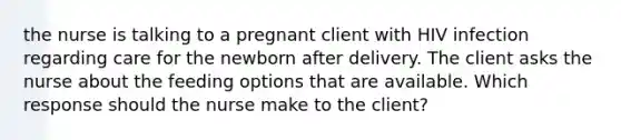 the nurse is talking to a pregnant client with HIV infection regarding care for the newborn after delivery. The client asks the nurse about the feeding options that are available. Which response should the nurse make to the client?