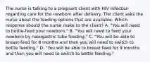 The nurse is talking to a pregnant client with HIV infection regarding care for the newborn after delivery. The client asks the nurse about the feeding options that are available. Which response should the nurse make to the client? A. "You will need to bottle-feed your newborn." B. "You will need to feed your newborn by nasogastric tube feeding." C. "You will be able to breast-feed for 6 months and then you will need to switch to bottle feeding." D. "You will be able to breast feed for 9 months and then you will need to switch to bottle feeding."