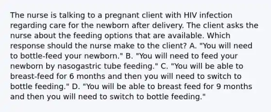 The nurse is talking to a pregnant client with HIV infection regarding care for the newborn after delivery. The client asks the nurse about the feeding options that are available. Which response should the nurse make to the client? A. "You will need to bottle-feed your newborn." B. "You will need to feed your newborn by nasogastric tube feeding." C. "You will be able to breast-feed for 6 months and then you will need to switch to bottle feeding." D. "You will be able to breast feed for 9 months and then you will need to switch to bottle feeding."